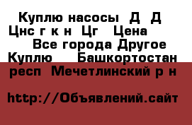 Куплю насосы 1Д, Д, Цнс(г,к,н) Цг › Цена ­ 10 000 - Все города Другое » Куплю   . Башкортостан респ.,Мечетлинский р-н